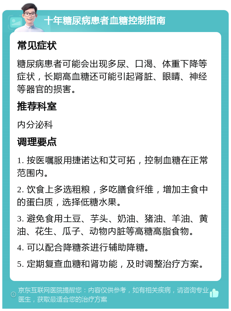 十年糖尿病患者血糖控制指南 常见症状 糖尿病患者可能会出现多尿、口渴、体重下降等症状，长期高血糖还可能引起肾脏、眼睛、神经等器官的损害。 推荐科室 内分泌科 调理要点 1. 按医嘱服用捷诺达和艾可拓，控制血糖在正常范围内。 2. 饮食上多选粗粮，多吃膳食纤维，增加主食中的蛋白质，选择低糖水果。 3. 避免食用土豆、芋头、奶油、猪油、羊油、黄油、花生、瓜子、动物内脏等高糖高脂食物。 4. 可以配合降糖茶进行辅助降糖。 5. 定期复查血糖和肾功能，及时调整治疗方案。