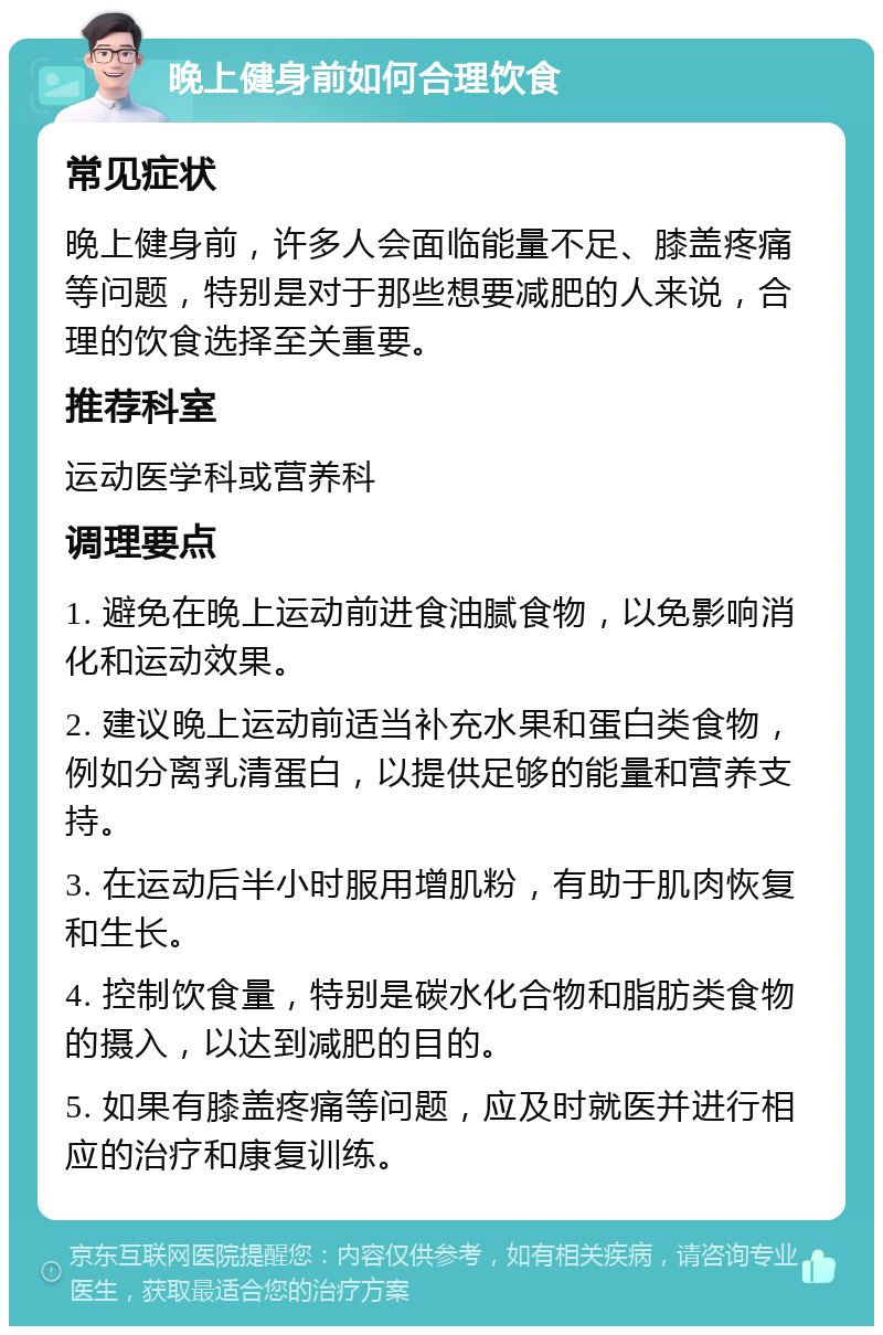 晚上健身前如何合理饮食 常见症状 晚上健身前，许多人会面临能量不足、膝盖疼痛等问题，特别是对于那些想要减肥的人来说，合理的饮食选择至关重要。 推荐科室 运动医学科或营养科 调理要点 1. 避免在晚上运动前进食油腻食物，以免影响消化和运动效果。 2. 建议晚上运动前适当补充水果和蛋白类食物，例如分离乳清蛋白，以提供足够的能量和营养支持。 3. 在运动后半小时服用增肌粉，有助于肌肉恢复和生长。 4. 控制饮食量，特别是碳水化合物和脂肪类食物的摄入，以达到减肥的目的。 5. 如果有膝盖疼痛等问题，应及时就医并进行相应的治疗和康复训练。