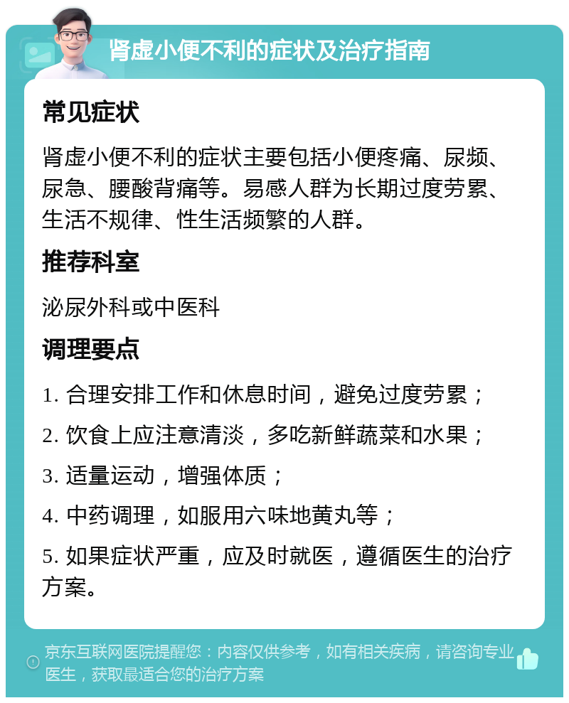 肾虚小便不利的症状及治疗指南 常见症状 肾虚小便不利的症状主要包括小便疼痛、尿频、尿急、腰酸背痛等。易感人群为长期过度劳累、生活不规律、性生活频繁的人群。 推荐科室 泌尿外科或中医科 调理要点 1. 合理安排工作和休息时间，避免过度劳累； 2. 饮食上应注意清淡，多吃新鲜蔬菜和水果； 3. 适量运动，增强体质； 4. 中药调理，如服用六味地黄丸等； 5. 如果症状严重，应及时就医，遵循医生的治疗方案。