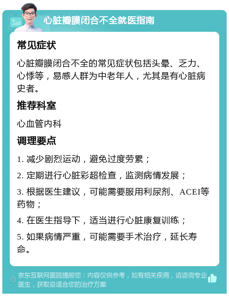 心脏瓣膜闭合不全就医指南 常见症状 心脏瓣膜闭合不全的常见症状包括头晕、乏力、心悸等，易感人群为中老年人，尤其是有心脏病史者。 推荐科室 心血管内科 调理要点 1. 减少剧烈运动，避免过度劳累； 2. 定期进行心脏彩超检查，监测病情发展； 3. 根据医生建议，可能需要服用利尿剂、ACEI等药物； 4. 在医生指导下，适当进行心脏康复训练； 5. 如果病情严重，可能需要手术治疗，延长寿命。