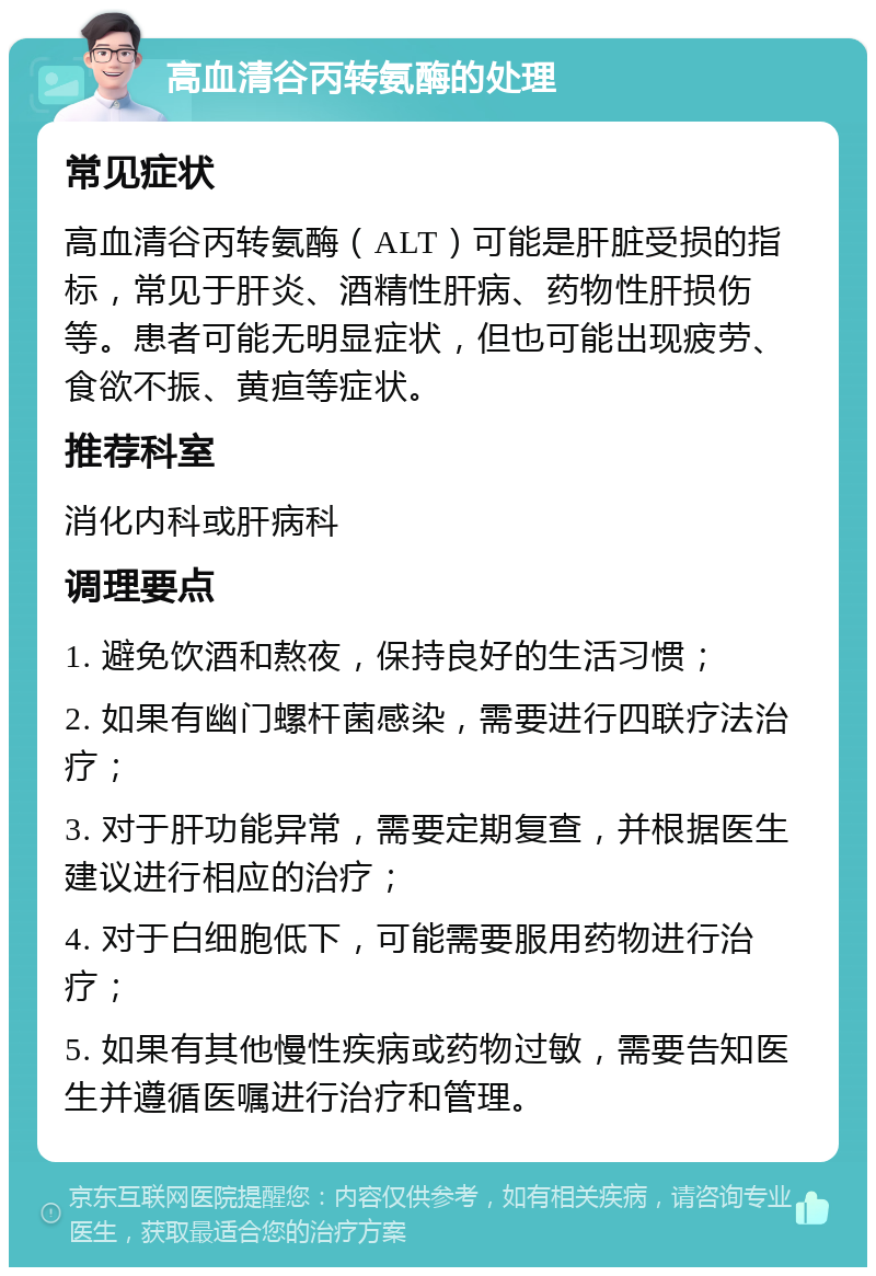 高血清谷丙转氨酶的处理 常见症状 高血清谷丙转氨酶（ALT）可能是肝脏受损的指标，常见于肝炎、酒精性肝病、药物性肝损伤等。患者可能无明显症状，但也可能出现疲劳、食欲不振、黄疸等症状。 推荐科室 消化内科或肝病科 调理要点 1. 避免饮酒和熬夜，保持良好的生活习惯； 2. 如果有幽门螺杆菌感染，需要进行四联疗法治疗； 3. 对于肝功能异常，需要定期复查，并根据医生建议进行相应的治疗； 4. 对于白细胞低下，可能需要服用药物进行治疗； 5. 如果有其他慢性疾病或药物过敏，需要告知医生并遵循医嘱进行治疗和管理。