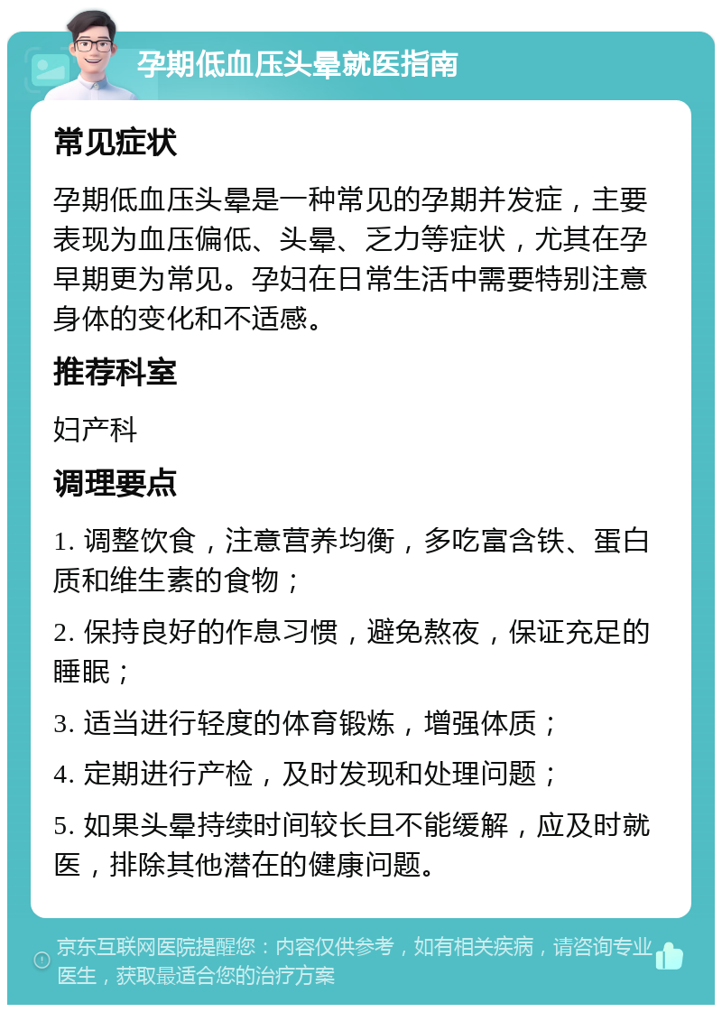 孕期低血压头晕就医指南 常见症状 孕期低血压头晕是一种常见的孕期并发症，主要表现为血压偏低、头晕、乏力等症状，尤其在孕早期更为常见。孕妇在日常生活中需要特别注意身体的变化和不适感。 推荐科室 妇产科 调理要点 1. 调整饮食，注意营养均衡，多吃富含铁、蛋白质和维生素的食物； 2. 保持良好的作息习惯，避免熬夜，保证充足的睡眠； 3. 适当进行轻度的体育锻炼，增强体质； 4. 定期进行产检，及时发现和处理问题； 5. 如果头晕持续时间较长且不能缓解，应及时就医，排除其他潜在的健康问题。