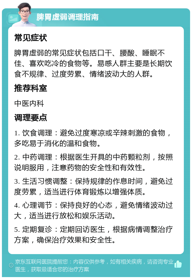 脾胃虚弱调理指南 常见症状 脾胃虚弱的常见症状包括口干、腰酸、睡眠不佳、喜欢吃冷的食物等。易感人群主要是长期饮食不规律、过度劳累、情绪波动大的人群。 推荐科室 中医内科 调理要点 1. 饮食调理：避免过度寒凉或辛辣刺激的食物，多吃易于消化的温和食物。 2. 中药调理：根据医生开具的中药颗粒剂，按照说明服用，注意药物的安全性和有效性。 3. 生活习惯调整：保持规律的作息时间，避免过度劳累，适当进行体育锻炼以增强体质。 4. 心理调节：保持良好的心态，避免情绪波动过大，适当进行放松和娱乐活动。 5. 定期复诊：定期回访医生，根据病情调整治疗方案，确保治疗效果和安全性。