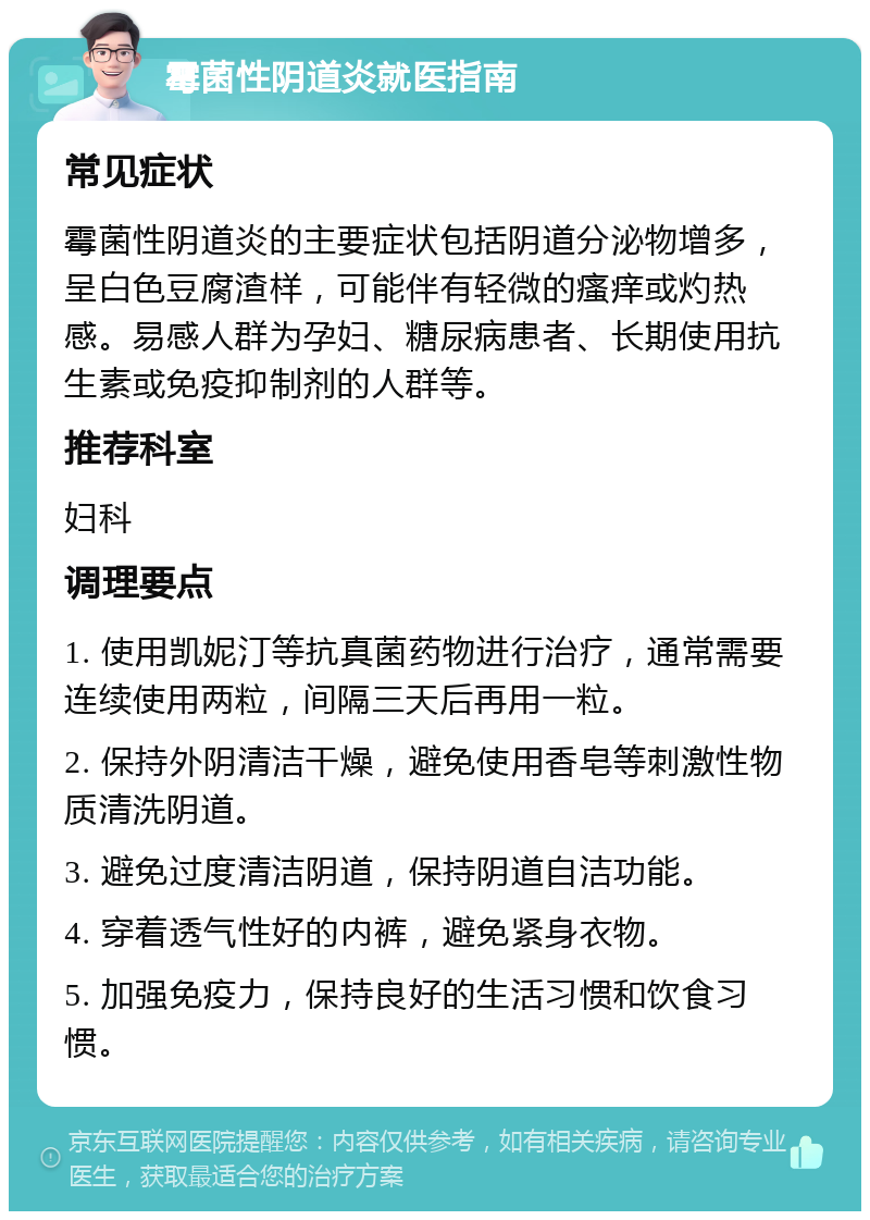 霉菌性阴道炎就医指南 常见症状 霉菌性阴道炎的主要症状包括阴道分泌物增多，呈白色豆腐渣样，可能伴有轻微的瘙痒或灼热感。易感人群为孕妇、糖尿病患者、长期使用抗生素或免疫抑制剂的人群等。 推荐科室 妇科 调理要点 1. 使用凯妮汀等抗真菌药物进行治疗，通常需要连续使用两粒，间隔三天后再用一粒。 2. 保持外阴清洁干燥，避免使用香皂等刺激性物质清洗阴道。 3. 避免过度清洁阴道，保持阴道自洁功能。 4. 穿着透气性好的内裤，避免紧身衣物。 5. 加强免疫力，保持良好的生活习惯和饮食习惯。