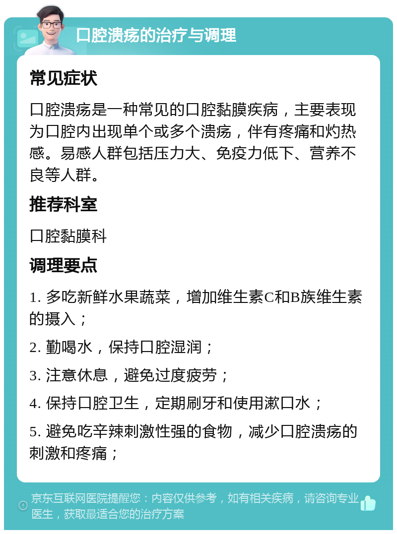 口腔溃疡的治疗与调理 常见症状 口腔溃疡是一种常见的口腔黏膜疾病，主要表现为口腔内出现单个或多个溃疡，伴有疼痛和灼热感。易感人群包括压力大、免疫力低下、营养不良等人群。 推荐科室 口腔黏膜科 调理要点 1. 多吃新鲜水果蔬菜，增加维生素C和B族维生素的摄入； 2. 勤喝水，保持口腔湿润； 3. 注意休息，避免过度疲劳； 4. 保持口腔卫生，定期刷牙和使用漱口水； 5. 避免吃辛辣刺激性强的食物，减少口腔溃疡的刺激和疼痛；