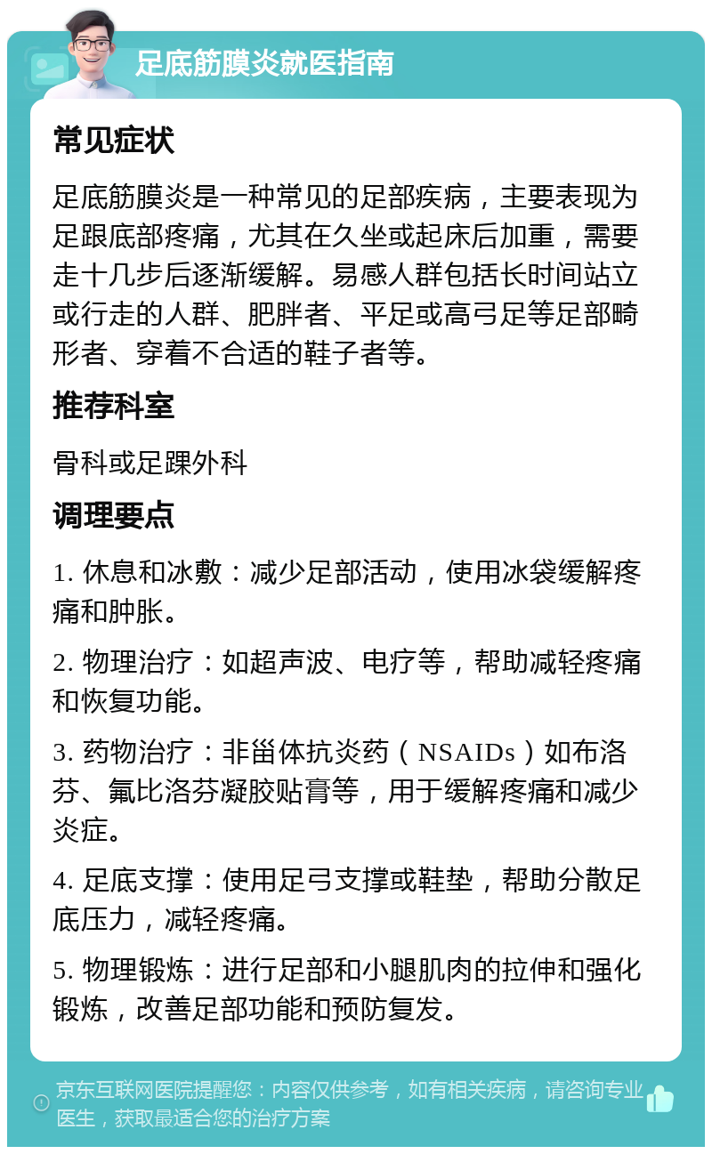 足底筋膜炎就医指南 常见症状 足底筋膜炎是一种常见的足部疾病，主要表现为足跟底部疼痛，尤其在久坐或起床后加重，需要走十几步后逐渐缓解。易感人群包括长时间站立或行走的人群、肥胖者、平足或高弓足等足部畸形者、穿着不合适的鞋子者等。 推荐科室 骨科或足踝外科 调理要点 1. 休息和冰敷：减少足部活动，使用冰袋缓解疼痛和肿胀。 2. 物理治疗：如超声波、电疗等，帮助减轻疼痛和恢复功能。 3. 药物治疗：非甾体抗炎药（NSAIDs）如布洛芬、氟比洛芬凝胶贴膏等，用于缓解疼痛和减少炎症。 4. 足底支撑：使用足弓支撑或鞋垫，帮助分散足底压力，减轻疼痛。 5. 物理锻炼：进行足部和小腿肌肉的拉伸和强化锻炼，改善足部功能和预防复发。