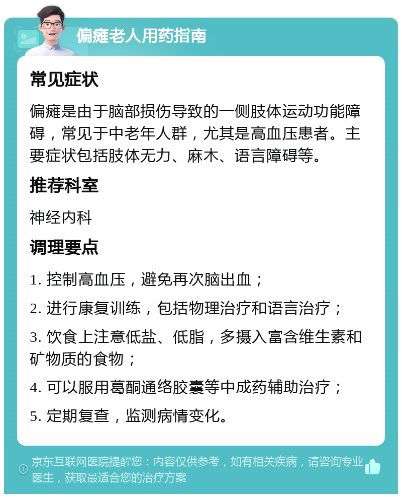 偏瘫老人用药指南 常见症状 偏瘫是由于脑部损伤导致的一侧肢体运动功能障碍，常见于中老年人群，尤其是高血压患者。主要症状包括肢体无力、麻木、语言障碍等。 推荐科室 神经内科 调理要点 1. 控制高血压，避免再次脑出血； 2. 进行康复训练，包括物理治疗和语言治疗； 3. 饮食上注意低盐、低脂，多摄入富含维生素和矿物质的食物； 4. 可以服用葛酮通络胶囊等中成药辅助治疗； 5. 定期复查，监测病情变化。