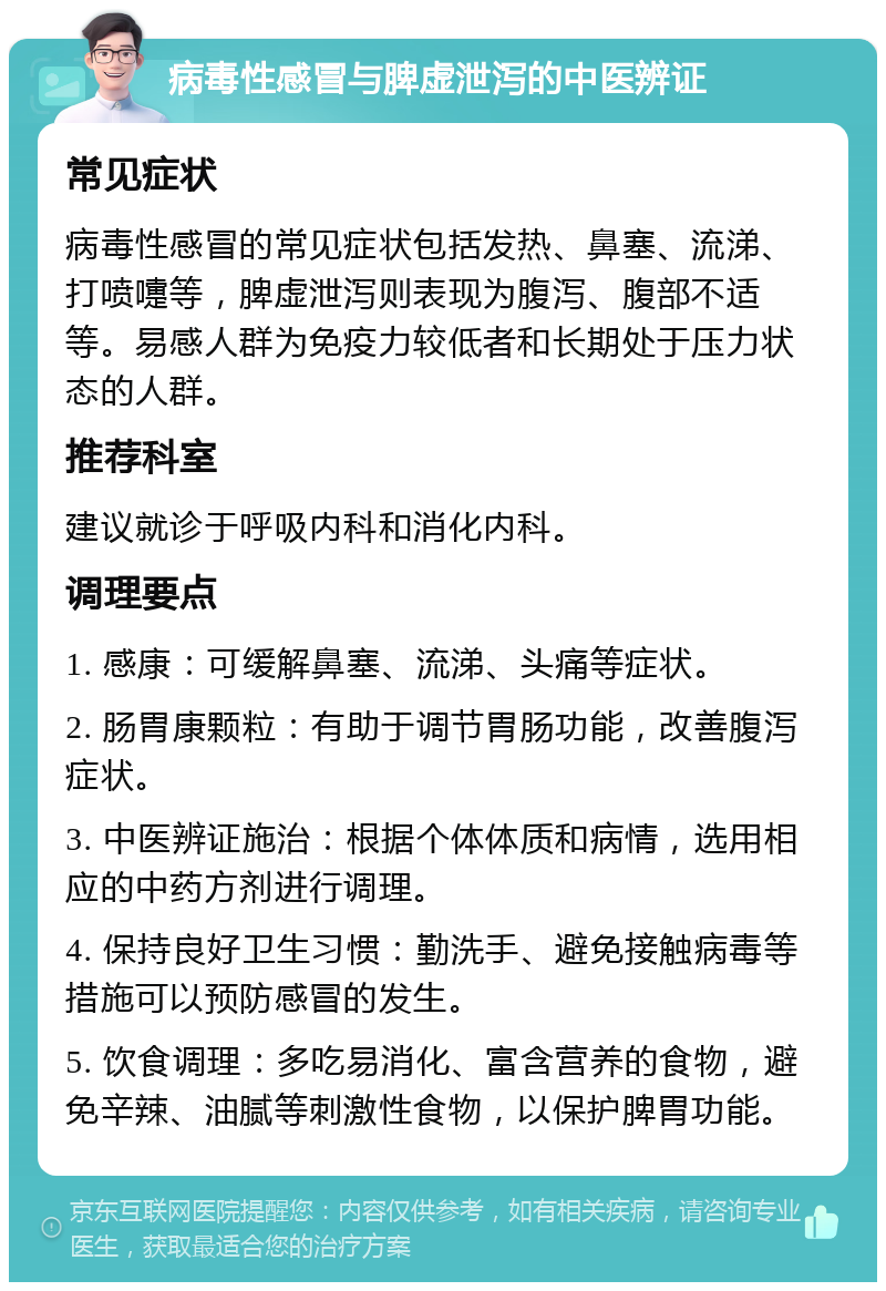 病毒性感冒与脾虚泄泻的中医辨证 常见症状 病毒性感冒的常见症状包括发热、鼻塞、流涕、打喷嚏等，脾虚泄泻则表现为腹泻、腹部不适等。易感人群为免疫力较低者和长期处于压力状态的人群。 推荐科室 建议就诊于呼吸内科和消化内科。 调理要点 1. 感康：可缓解鼻塞、流涕、头痛等症状。 2. 肠胃康颗粒：有助于调节胃肠功能，改善腹泻症状。 3. 中医辨证施治：根据个体体质和病情，选用相应的中药方剂进行调理。 4. 保持良好卫生习惯：勤洗手、避免接触病毒等措施可以预防感冒的发生。 5. 饮食调理：多吃易消化、富含营养的食物，避免辛辣、油腻等刺激性食物，以保护脾胃功能。