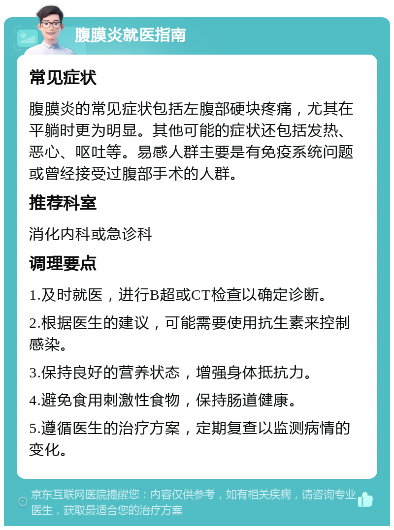 腹膜炎就医指南 常见症状 腹膜炎的常见症状包括左腹部硬块疼痛，尤其在平躺时更为明显。其他可能的症状还包括发热、恶心、呕吐等。易感人群主要是有免疫系统问题或曾经接受过腹部手术的人群。 推荐科室 消化内科或急诊科 调理要点 1.及时就医，进行B超或CT检查以确定诊断。 2.根据医生的建议，可能需要使用抗生素来控制感染。 3.保持良好的营养状态，增强身体抵抗力。 4.避免食用刺激性食物，保持肠道健康。 5.遵循医生的治疗方案，定期复查以监测病情的变化。