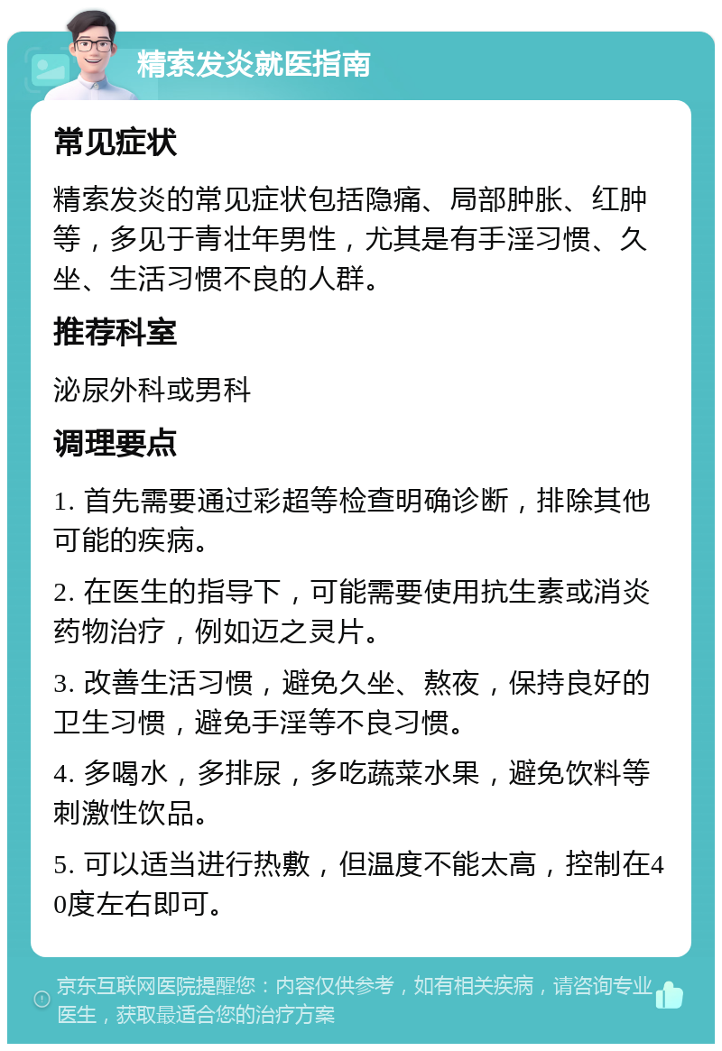 精索发炎就医指南 常见症状 精索发炎的常见症状包括隐痛、局部肿胀、红肿等，多见于青壮年男性，尤其是有手淫习惯、久坐、生活习惯不良的人群。 推荐科室 泌尿外科或男科 调理要点 1. 首先需要通过彩超等检查明确诊断，排除其他可能的疾病。 2. 在医生的指导下，可能需要使用抗生素或消炎药物治疗，例如迈之灵片。 3. 改善生活习惯，避免久坐、熬夜，保持良好的卫生习惯，避免手淫等不良习惯。 4. 多喝水，多排尿，多吃蔬菜水果，避免饮料等刺激性饮品。 5. 可以适当进行热敷，但温度不能太高，控制在40度左右即可。