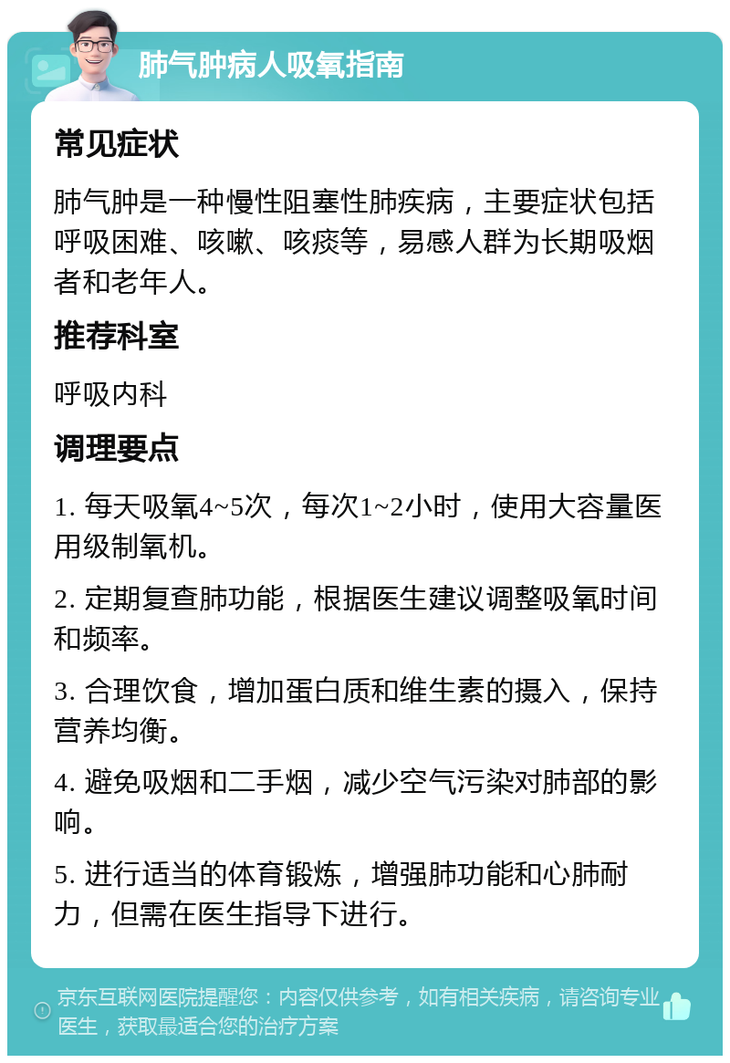 肺气肿病人吸氧指南 常见症状 肺气肿是一种慢性阻塞性肺疾病，主要症状包括呼吸困难、咳嗽、咳痰等，易感人群为长期吸烟者和老年人。 推荐科室 呼吸内科 调理要点 1. 每天吸氧4~5次，每次1~2小时，使用大容量医用级制氧机。 2. 定期复查肺功能，根据医生建议调整吸氧时间和频率。 3. 合理饮食，增加蛋白质和维生素的摄入，保持营养均衡。 4. 避免吸烟和二手烟，减少空气污染对肺部的影响。 5. 进行适当的体育锻炼，增强肺功能和心肺耐力，但需在医生指导下进行。