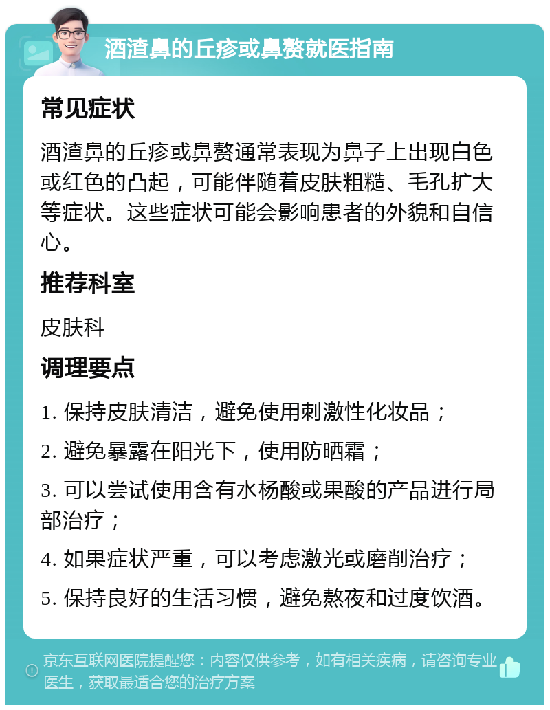 酒渣鼻的丘疹或鼻赘就医指南 常见症状 酒渣鼻的丘疹或鼻赘通常表现为鼻子上出现白色或红色的凸起，可能伴随着皮肤粗糙、毛孔扩大等症状。这些症状可能会影响患者的外貌和自信心。 推荐科室 皮肤科 调理要点 1. 保持皮肤清洁，避免使用刺激性化妆品； 2. 避免暴露在阳光下，使用防晒霜； 3. 可以尝试使用含有水杨酸或果酸的产品进行局部治疗； 4. 如果症状严重，可以考虑激光或磨削治疗； 5. 保持良好的生活习惯，避免熬夜和过度饮酒。