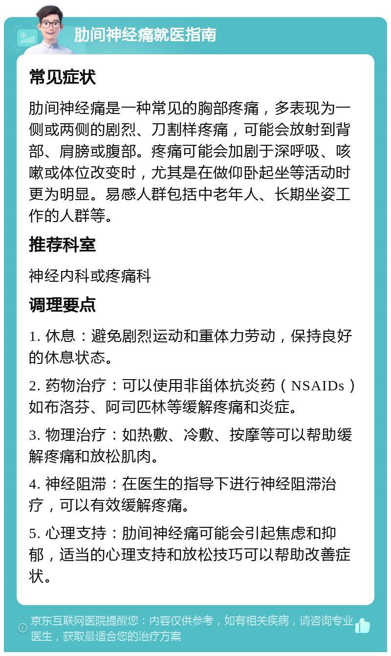 肋间神经痛就医指南 常见症状 肋间神经痛是一种常见的胸部疼痛，多表现为一侧或两侧的剧烈、刀割样疼痛，可能会放射到背部、肩膀或腹部。疼痛可能会加剧于深呼吸、咳嗽或体位改变时，尤其是在做仰卧起坐等活动时更为明显。易感人群包括中老年人、长期坐姿工作的人群等。 推荐科室 神经内科或疼痛科 调理要点 1. 休息：避免剧烈运动和重体力劳动，保持良好的休息状态。 2. 药物治疗：可以使用非甾体抗炎药（NSAIDs）如布洛芬、阿司匹林等缓解疼痛和炎症。 3. 物理治疗：如热敷、冷敷、按摩等可以帮助缓解疼痛和放松肌肉。 4. 神经阻滞：在医生的指导下进行神经阻滞治疗，可以有效缓解疼痛。 5. 心理支持：肋间神经痛可能会引起焦虑和抑郁，适当的心理支持和放松技巧可以帮助改善症状。