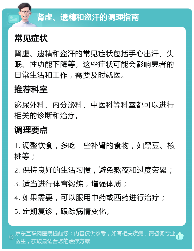 肾虚、遗精和盗汗的调理指南 常见症状 肾虚、遗精和盗汗的常见症状包括手心出汗、失眠、性功能下降等。这些症状可能会影响患者的日常生活和工作，需要及时就医。 推荐科室 泌尿外科、内分泌科、中医科等科室都可以进行相关的诊断和治疗。 调理要点 1. 调整饮食，多吃一些补肾的食物，如黑豆、核桃等； 2. 保持良好的生活习惯，避免熬夜和过度劳累； 3. 适当进行体育锻炼，增强体质； 4. 如果需要，可以服用中药或西药进行治疗； 5. 定期复诊，跟踪病情变化。