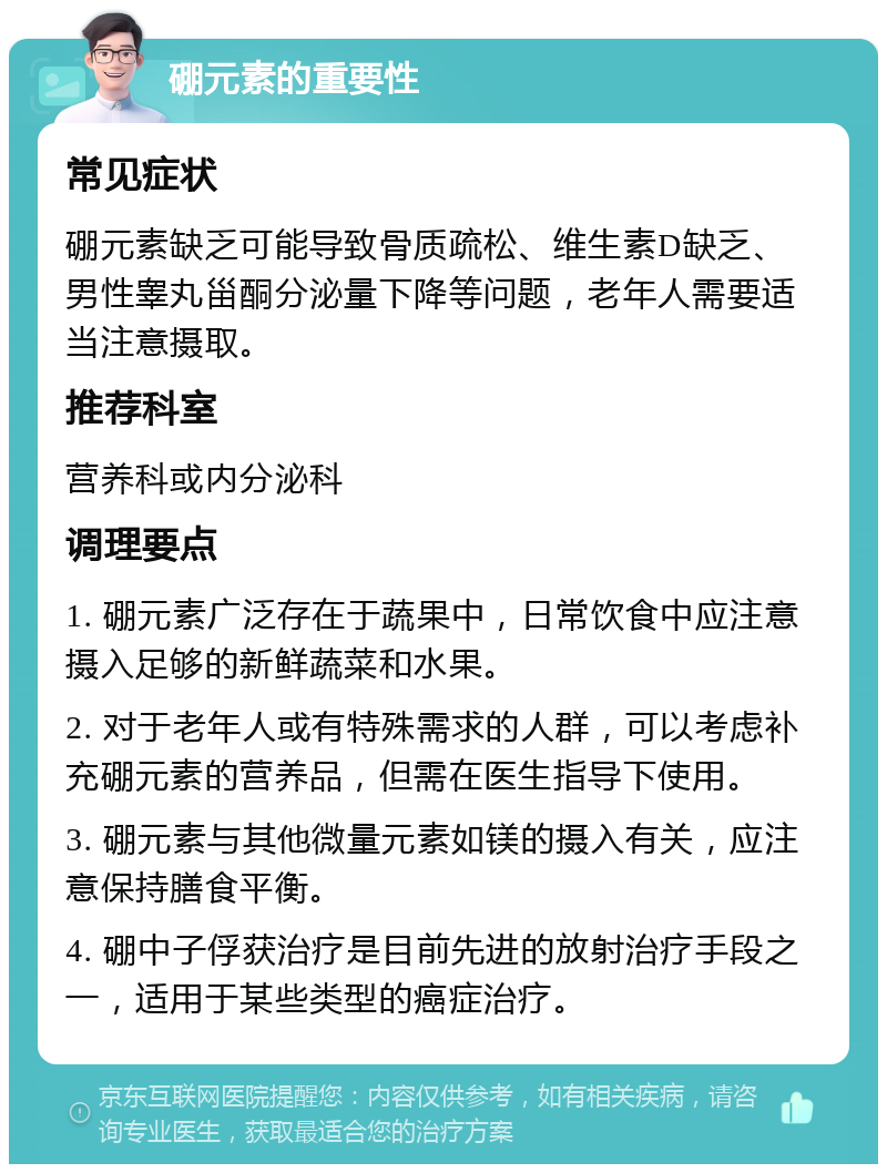 硼元素的重要性 常见症状 硼元素缺乏可能导致骨质疏松、维生素D缺乏、男性睾丸甾酮分泌量下降等问题，老年人需要适当注意摄取。 推荐科室 营养科或内分泌科 调理要点 1. 硼元素广泛存在于蔬果中，日常饮食中应注意摄入足够的新鲜蔬菜和水果。 2. 对于老年人或有特殊需求的人群，可以考虑补充硼元素的营养品，但需在医生指导下使用。 3. 硼元素与其他微量元素如镁的摄入有关，应注意保持膳食平衡。 4. 硼中子俘获治疗是目前先进的放射治疗手段之一，适用于某些类型的癌症治疗。