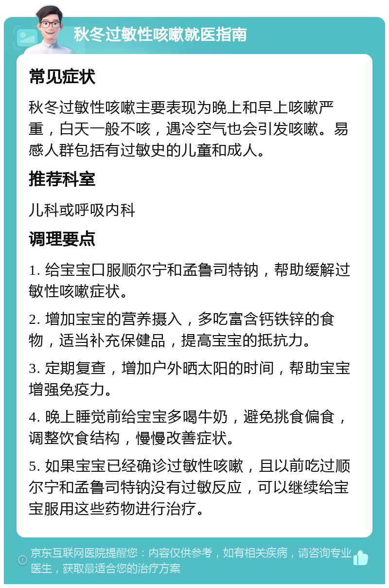 秋冬过敏性咳嗽就医指南 常见症状 秋冬过敏性咳嗽主要表现为晚上和早上咳嗽严重，白天一般不咳，遇冷空气也会引发咳嗽。易感人群包括有过敏史的儿童和成人。 推荐科室 儿科或呼吸内科 调理要点 1. 给宝宝口服顺尔宁和孟鲁司特钠，帮助缓解过敏性咳嗽症状。 2. 增加宝宝的营养摄入，多吃富含钙铁锌的食物，适当补充保健品，提高宝宝的抵抗力。 3. 定期复查，增加户外晒太阳的时间，帮助宝宝增强免疫力。 4. 晚上睡觉前给宝宝多喝牛奶，避免挑食偏食，调整饮食结构，慢慢改善症状。 5. 如果宝宝已经确诊过敏性咳嗽，且以前吃过顺尔宁和孟鲁司特钠没有过敏反应，可以继续给宝宝服用这些药物进行治疗。