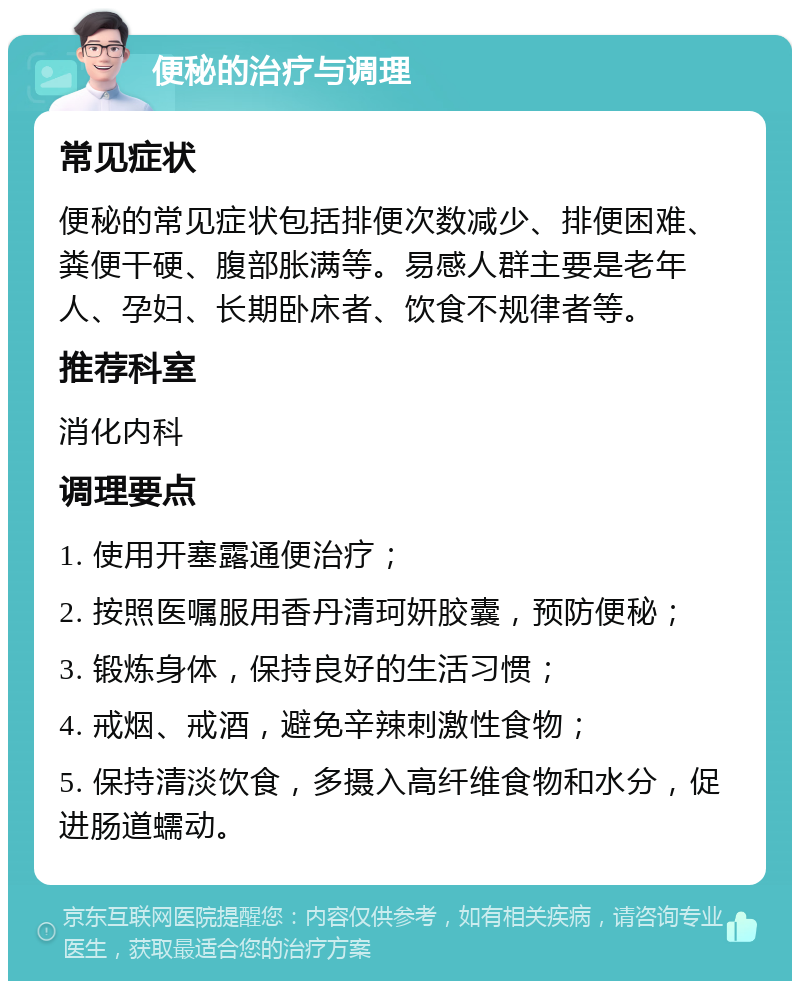 便秘的治疗与调理 常见症状 便秘的常见症状包括排便次数减少、排便困难、粪便干硬、腹部胀满等。易感人群主要是老年人、孕妇、长期卧床者、饮食不规律者等。 推荐科室 消化内科 调理要点 1. 使用开塞露通便治疗； 2. 按照医嘱服用香丹清珂妍胶囊，预防便秘； 3. 锻炼身体，保持良好的生活习惯； 4. 戒烟、戒酒，避免辛辣刺激性食物； 5. 保持清淡饮食，多摄入高纤维食物和水分，促进肠道蠕动。