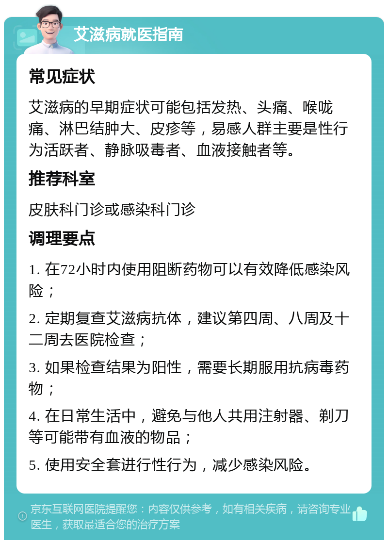 艾滋病就医指南 常见症状 艾滋病的早期症状可能包括发热、头痛、喉咙痛、淋巴结肿大、皮疹等，易感人群主要是性行为活跃者、静脉吸毒者、血液接触者等。 推荐科室 皮肤科门诊或感染科门诊 调理要点 1. 在72小时内使用阻断药物可以有效降低感染风险； 2. 定期复查艾滋病抗体，建议第四周、八周及十二周去医院检查； 3. 如果检查结果为阳性，需要长期服用抗病毒药物； 4. 在日常生活中，避免与他人共用注射器、剃刀等可能带有血液的物品； 5. 使用安全套进行性行为，减少感染风险。