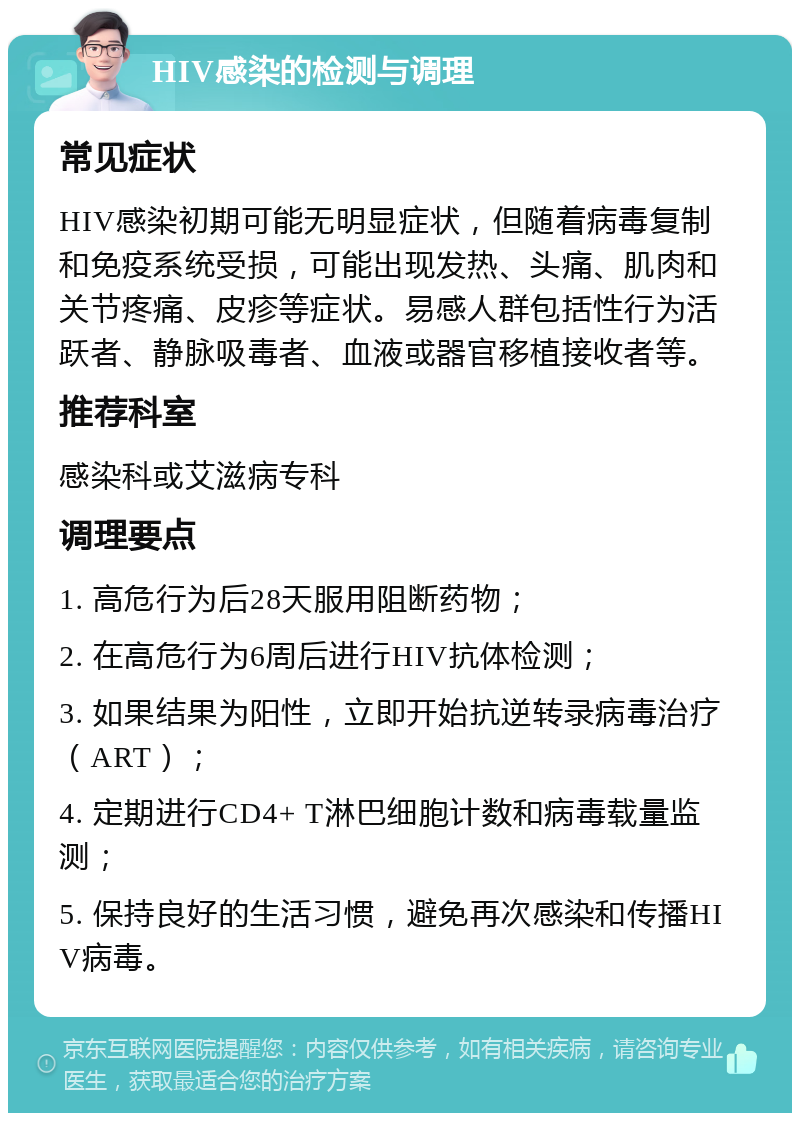 HIV感染的检测与调理 常见症状 HIV感染初期可能无明显症状，但随着病毒复制和免疫系统受损，可能出现发热、头痛、肌肉和关节疼痛、皮疹等症状。易感人群包括性行为活跃者、静脉吸毒者、血液或器官移植接收者等。 推荐科室 感染科或艾滋病专科 调理要点 1. 高危行为后28天服用阻断药物； 2. 在高危行为6周后进行HIV抗体检测； 3. 如果结果为阳性，立即开始抗逆转录病毒治疗（ART）； 4. 定期进行CD4+ T淋巴细胞计数和病毒载量监测； 5. 保持良好的生活习惯，避免再次感染和传播HIV病毒。