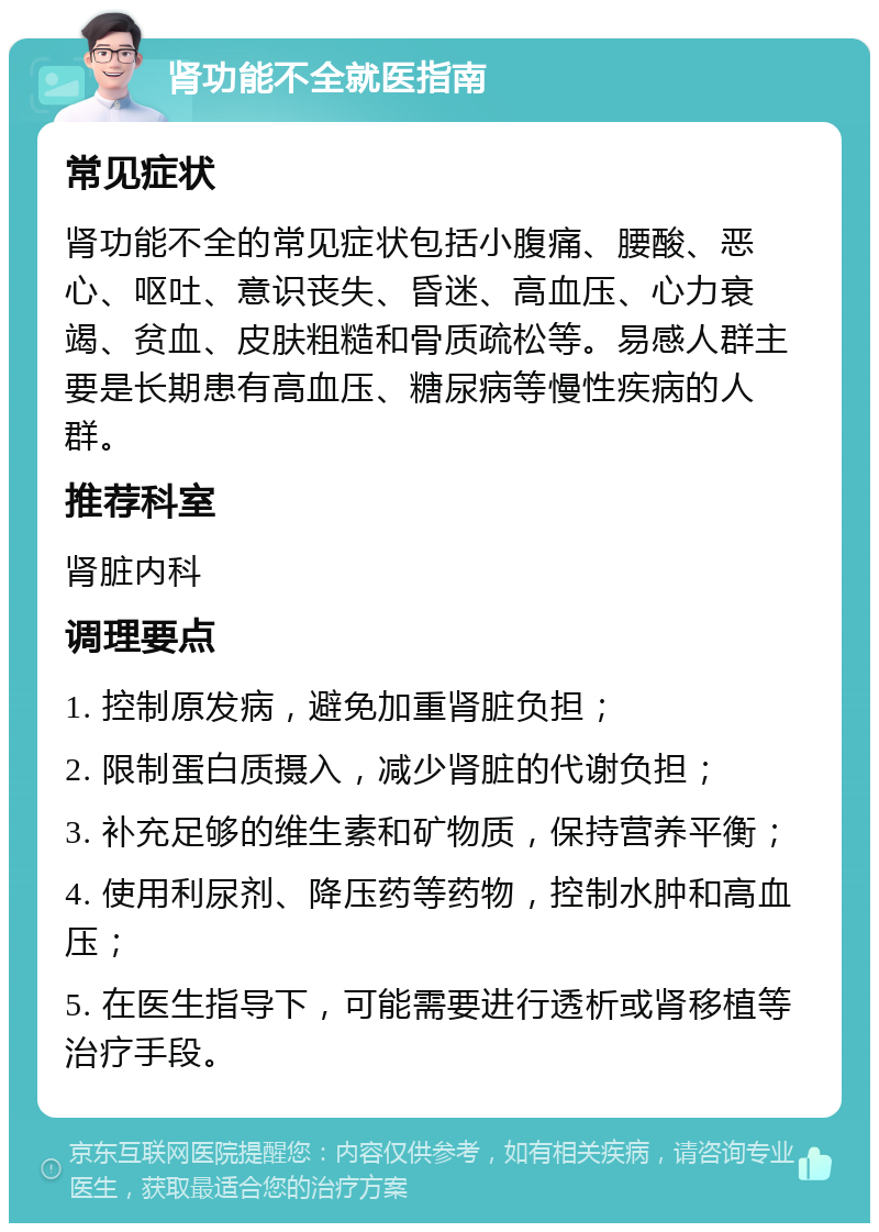 肾功能不全就医指南 常见症状 肾功能不全的常见症状包括小腹痛、腰酸、恶心、呕吐、意识丧失、昏迷、高血压、心力衰竭、贫血、皮肤粗糙和骨质疏松等。易感人群主要是长期患有高血压、糖尿病等慢性疾病的人群。 推荐科室 肾脏内科 调理要点 1. 控制原发病，避免加重肾脏负担； 2. 限制蛋白质摄入，减少肾脏的代谢负担； 3. 补充足够的维生素和矿物质，保持营养平衡； 4. 使用利尿剂、降压药等药物，控制水肿和高血压； 5. 在医生指导下，可能需要进行透析或肾移植等治疗手段。