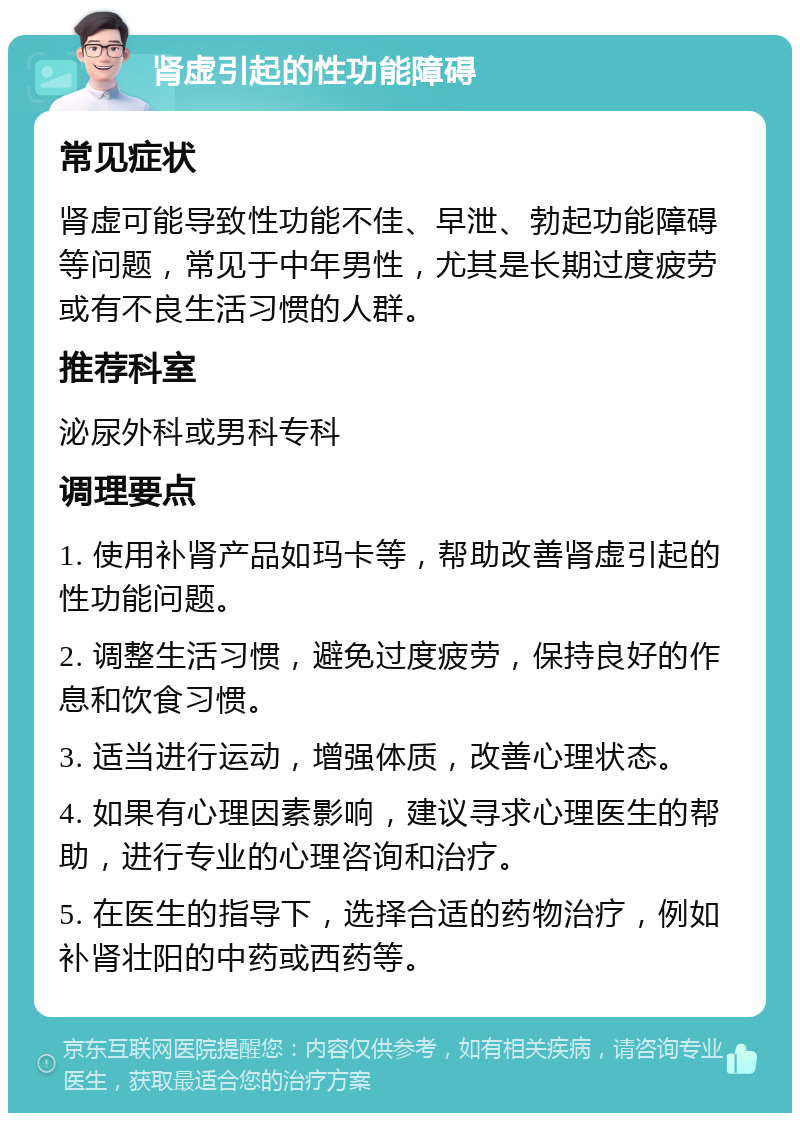 肾虚引起的性功能障碍 常见症状 肾虚可能导致性功能不佳、早泄、勃起功能障碍等问题，常见于中年男性，尤其是长期过度疲劳或有不良生活习惯的人群。 推荐科室 泌尿外科或男科专科 调理要点 1. 使用补肾产品如玛卡等，帮助改善肾虚引起的性功能问题。 2. 调整生活习惯，避免过度疲劳，保持良好的作息和饮食习惯。 3. 适当进行运动，增强体质，改善心理状态。 4. 如果有心理因素影响，建议寻求心理医生的帮助，进行专业的心理咨询和治疗。 5. 在医生的指导下，选择合适的药物治疗，例如补肾壮阳的中药或西药等。