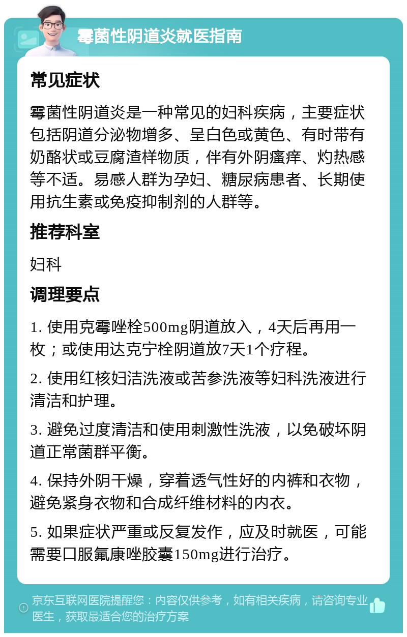 霉菌性阴道炎就医指南 常见症状 霉菌性阴道炎是一种常见的妇科疾病，主要症状包括阴道分泌物增多、呈白色或黄色、有时带有奶酪状或豆腐渣样物质，伴有外阴瘙痒、灼热感等不适。易感人群为孕妇、糖尿病患者、长期使用抗生素或免疫抑制剂的人群等。 推荐科室 妇科 调理要点 1. 使用克霉唑栓500mg阴道放入，4天后再用一枚；或使用达克宁栓阴道放7天1个疗程。 2. 使用红核妇洁洗液或苦参洗液等妇科洗液进行清洁和护理。 3. 避免过度清洁和使用刺激性洗液，以免破坏阴道正常菌群平衡。 4. 保持外阴干燥，穿着透气性好的内裤和衣物，避免紧身衣物和合成纤维材料的内衣。 5. 如果症状严重或反复发作，应及时就医，可能需要口服氟康唑胶囊150mg进行治疗。