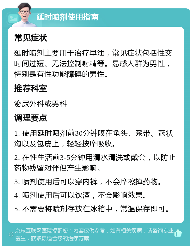 延时喷剂使用指南 常见症状 延时喷剂主要用于治疗早泄，常见症状包括性交时间过短、无法控制射精等。易感人群为男性，特别是有性功能障碍的男性。 推荐科室 泌尿外科或男科 调理要点 1. 使用延时喷剂前30分钟喷在龟头、系带、冠状沟以及包皮上，轻轻按摩吸收。 2. 在性生活前3-5分钟用清水清洗或戴套，以防止药物残留对伴侣产生影响。 3. 喷剂使用后可以穿内裤，不会摩擦掉药物。 4. 喷剂使用后可以饮酒，不会影响效果。 5. 不需要将喷剂存放在冰箱中，常温保存即可。