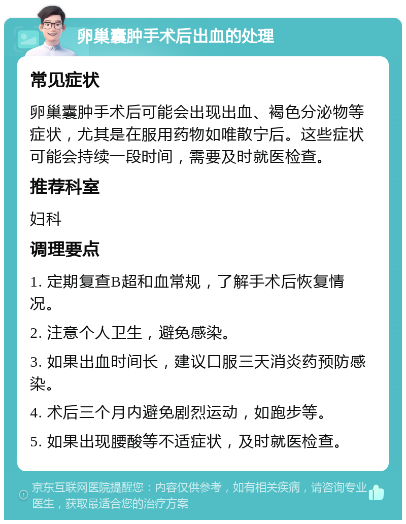 卵巢囊肿手术后出血的处理 常见症状 卵巢囊肿手术后可能会出现出血、褐色分泌物等症状，尤其是在服用药物如唯散宁后。这些症状可能会持续一段时间，需要及时就医检查。 推荐科室 妇科 调理要点 1. 定期复查B超和血常规，了解手术后恢复情况。 2. 注意个人卫生，避免感染。 3. 如果出血时间长，建议口服三天消炎药预防感染。 4. 术后三个月内避免剧烈运动，如跑步等。 5. 如果出现腰酸等不适症状，及时就医检查。