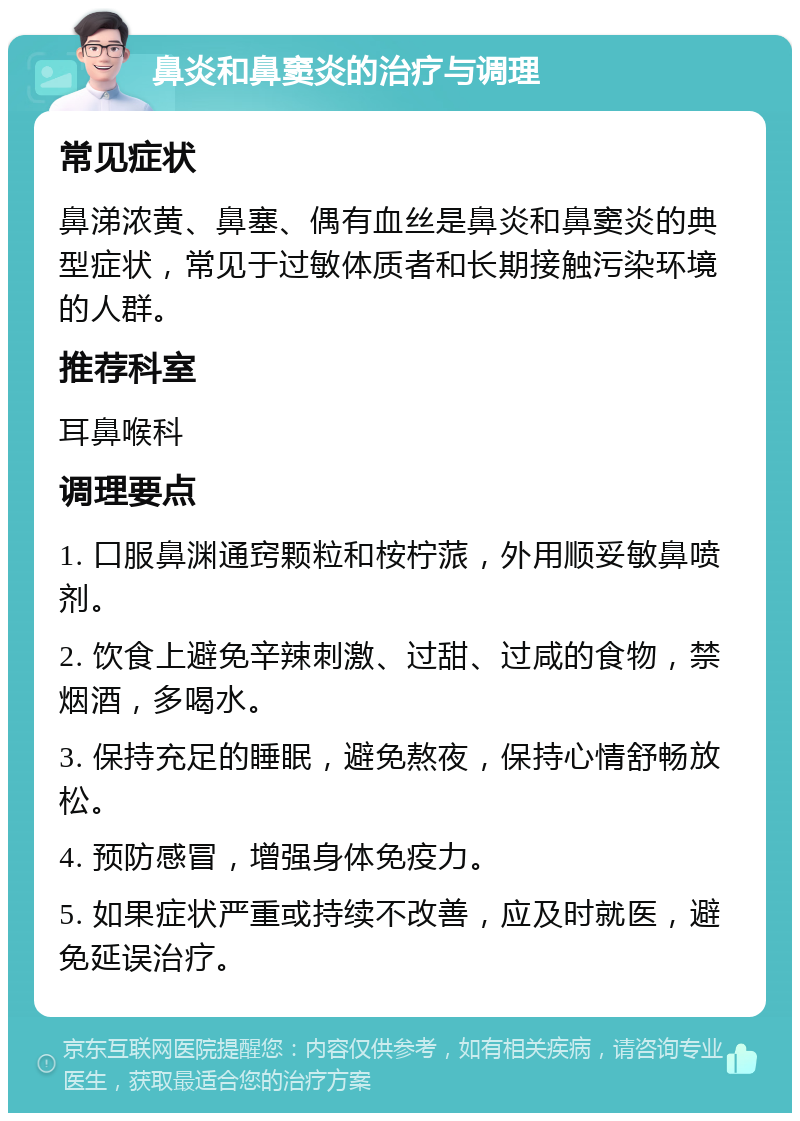 鼻炎和鼻窦炎的治疗与调理 常见症状 鼻涕浓黄、鼻塞、偶有血丝是鼻炎和鼻窦炎的典型症状，常见于过敏体质者和长期接触污染环境的人群。 推荐科室 耳鼻喉科 调理要点 1. 口服鼻渊通窍颗粒和桉柠蒎，外用顺妥敏鼻喷剂。 2. 饮食上避免辛辣刺激、过甜、过咸的食物，禁烟酒，多喝水。 3. 保持充足的睡眠，避免熬夜，保持心情舒畅放松。 4. 预防感冒，增强身体免疫力。 5. 如果症状严重或持续不改善，应及时就医，避免延误治疗。