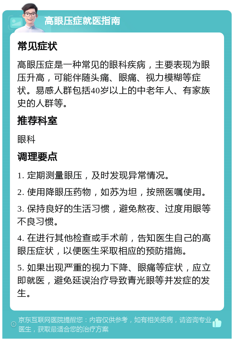 高眼压症就医指南 常见症状 高眼压症是一种常见的眼科疾病，主要表现为眼压升高，可能伴随头痛、眼痛、视力模糊等症状。易感人群包括40岁以上的中老年人、有家族史的人群等。 推荐科室 眼科 调理要点 1. 定期测量眼压，及时发现异常情况。 2. 使用降眼压药物，如苏为坦，按照医嘱使用。 3. 保持良好的生活习惯，避免熬夜、过度用眼等不良习惯。 4. 在进行其他检查或手术前，告知医生自己的高眼压症状，以便医生采取相应的预防措施。 5. 如果出现严重的视力下降、眼痛等症状，应立即就医，避免延误治疗导致青光眼等并发症的发生。