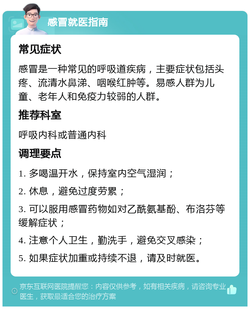 感冒就医指南 常见症状 感冒是一种常见的呼吸道疾病，主要症状包括头疼、流清水鼻涕、咽喉红肿等。易感人群为儿童、老年人和免疫力较弱的人群。 推荐科室 呼吸内科或普通内科 调理要点 1. 多喝温开水，保持室内空气湿润； 2. 休息，避免过度劳累； 3. 可以服用感冒药物如对乙酰氨基酚、布洛芬等缓解症状； 4. 注意个人卫生，勤洗手，避免交叉感染； 5. 如果症状加重或持续不退，请及时就医。