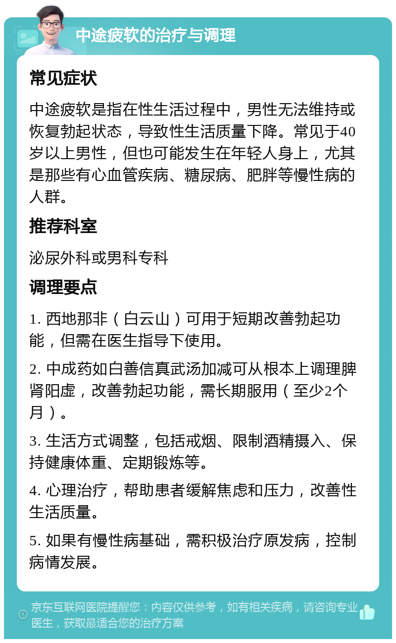 中途疲软的治疗与调理 常见症状 中途疲软是指在性生活过程中，男性无法维持或恢复勃起状态，导致性生活质量下降。常见于40岁以上男性，但也可能发生在年轻人身上，尤其是那些有心血管疾病、糖尿病、肥胖等慢性病的人群。 推荐科室 泌尿外科或男科专科 调理要点 1. 西地那非（白云山）可用于短期改善勃起功能，但需在医生指导下使用。 2. 中成药如白善信真武汤加减可从根本上调理脾肾阳虚，改善勃起功能，需长期服用（至少2个月）。 3. 生活方式调整，包括戒烟、限制酒精摄入、保持健康体重、定期锻炼等。 4. 心理治疗，帮助患者缓解焦虑和压力，改善性生活质量。 5. 如果有慢性病基础，需积极治疗原发病，控制病情发展。