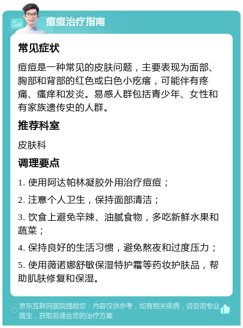 痘痘治疗指南 常见症状 痘痘是一种常见的皮肤问题，主要表现为面部、胸部和背部的红色或白色小疙瘩，可能伴有疼痛、瘙痒和发炎。易感人群包括青少年、女性和有家族遗传史的人群。 推荐科室 皮肤科 调理要点 1. 使用阿达帕林凝胶外用治疗痘痘； 2. 注意个人卫生，保持面部清洁； 3. 饮食上避免辛辣、油腻食物，多吃新鲜水果和蔬菜； 4. 保持良好的生活习惯，避免熬夜和过度压力； 5. 使用薇诺娜舒敏保湿特护霜等药妆护肤品，帮助肌肤修复和保湿。