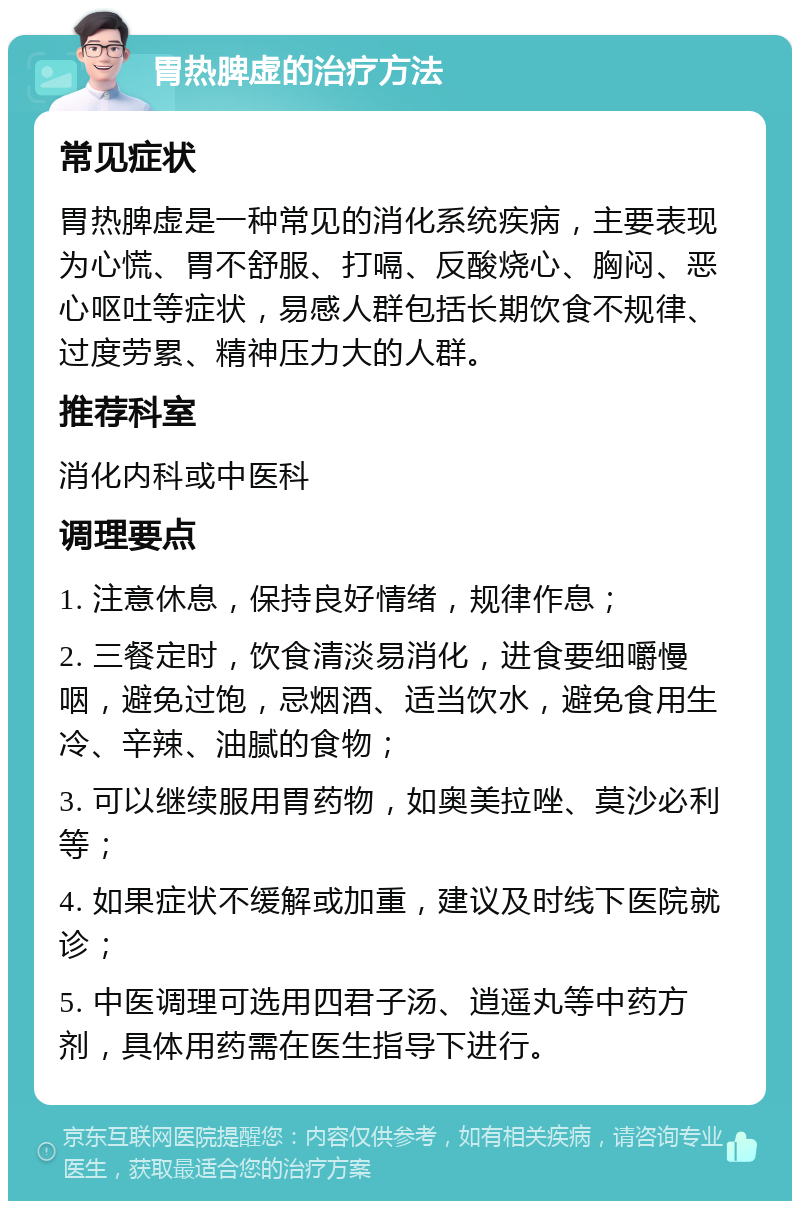 胃热脾虚的治疗方法 常见症状 胃热脾虚是一种常见的消化系统疾病，主要表现为心慌、胃不舒服、打嗝、反酸烧心、胸闷、恶心呕吐等症状，易感人群包括长期饮食不规律、过度劳累、精神压力大的人群。 推荐科室 消化内科或中医科 调理要点 1. 注意休息，保持良好情绪，规律作息； 2. 三餐定时，饮食清淡易消化，进食要细嚼慢咽，避免过饱，忌烟酒、适当饮水，避免食用生冷、辛辣、油腻的食物； 3. 可以继续服用胃药物，如奥美拉唑、莫沙必利等； 4. 如果症状不缓解或加重，建议及时线下医院就诊； 5. 中医调理可选用四君子汤、逍遥丸等中药方剂，具体用药需在医生指导下进行。