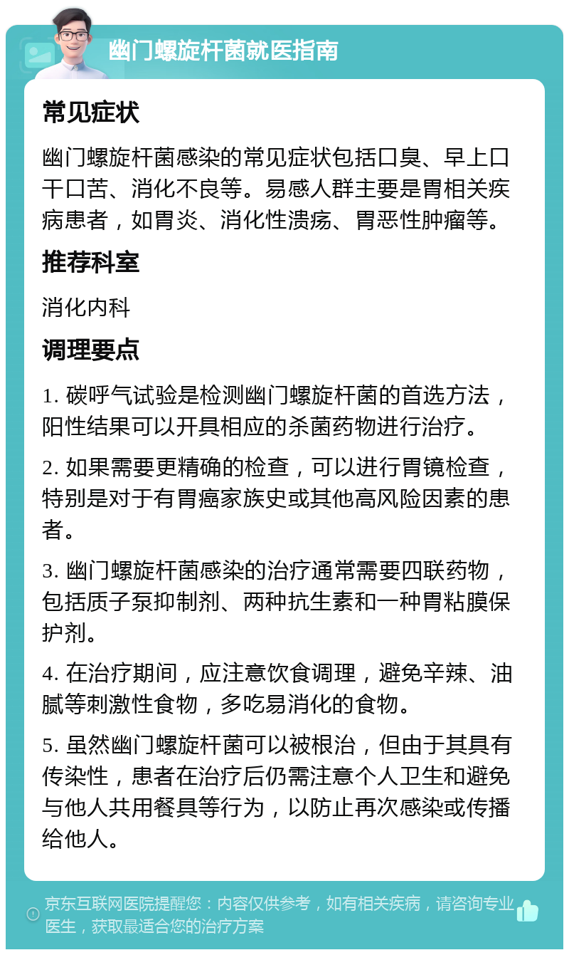 幽门螺旋杆菌就医指南 常见症状 幽门螺旋杆菌感染的常见症状包括口臭、早上口干口苦、消化不良等。易感人群主要是胃相关疾病患者，如胃炎、消化性溃疡、胃恶性肿瘤等。 推荐科室 消化内科 调理要点 1. 碳呼气试验是检测幽门螺旋杆菌的首选方法，阳性结果可以开具相应的杀菌药物进行治疗。 2. 如果需要更精确的检查，可以进行胃镜检查，特别是对于有胃癌家族史或其他高风险因素的患者。 3. 幽门螺旋杆菌感染的治疗通常需要四联药物，包括质子泵抑制剂、两种抗生素和一种胃粘膜保护剂。 4. 在治疗期间，应注意饮食调理，避免辛辣、油腻等刺激性食物，多吃易消化的食物。 5. 虽然幽门螺旋杆菌可以被根治，但由于其具有传染性，患者在治疗后仍需注意个人卫生和避免与他人共用餐具等行为，以防止再次感染或传播给他人。