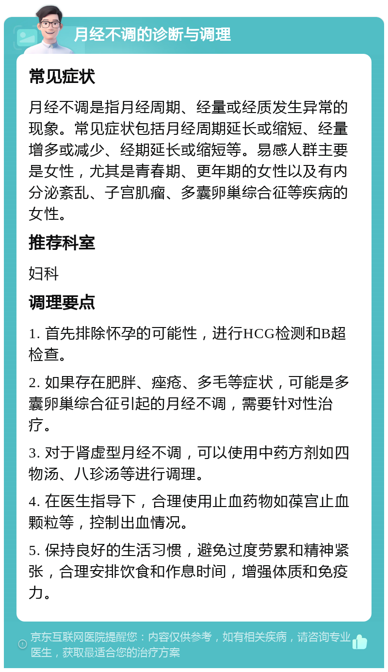 月经不调的诊断与调理 常见症状 月经不调是指月经周期、经量或经质发生异常的现象。常见症状包括月经周期延长或缩短、经量增多或减少、经期延长或缩短等。易感人群主要是女性，尤其是青春期、更年期的女性以及有内分泌紊乱、子宫肌瘤、多囊卵巢综合征等疾病的女性。 推荐科室 妇科 调理要点 1. 首先排除怀孕的可能性，进行HCG检测和B超检查。 2. 如果存在肥胖、痤疮、多毛等症状，可能是多囊卵巢综合征引起的月经不调，需要针对性治疗。 3. 对于肾虚型月经不调，可以使用中药方剂如四物汤、八珍汤等进行调理。 4. 在医生指导下，合理使用止血药物如葆宫止血颗粒等，控制出血情况。 5. 保持良好的生活习惯，避免过度劳累和精神紧张，合理安排饮食和作息时间，增强体质和免疫力。