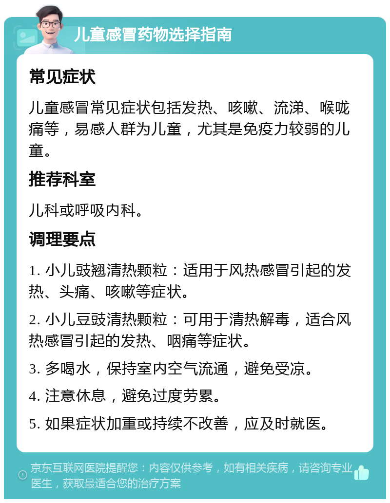 儿童感冒药物选择指南 常见症状 儿童感冒常见症状包括发热、咳嗽、流涕、喉咙痛等，易感人群为儿童，尤其是免疫力较弱的儿童。 推荐科室 儿科或呼吸内科。 调理要点 1. 小儿豉翘清热颗粒：适用于风热感冒引起的发热、头痛、咳嗽等症状。 2. 小儿豆豉清热颗粒：可用于清热解毒，适合风热感冒引起的发热、咽痛等症状。 3. 多喝水，保持室内空气流通，避免受凉。 4. 注意休息，避免过度劳累。 5. 如果症状加重或持续不改善，应及时就医。