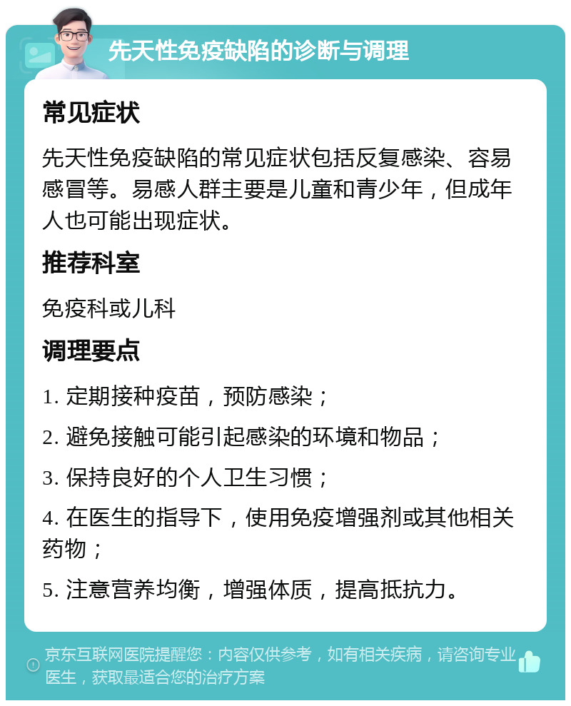 先天性免疫缺陷的诊断与调理 常见症状 先天性免疫缺陷的常见症状包括反复感染、容易感冒等。易感人群主要是儿童和青少年，但成年人也可能出现症状。 推荐科室 免疫科或儿科 调理要点 1. 定期接种疫苗，预防感染； 2. 避免接触可能引起感染的环境和物品； 3. 保持良好的个人卫生习惯； 4. 在医生的指导下，使用免疫增强剂或其他相关药物； 5. 注意营养均衡，增强体质，提高抵抗力。