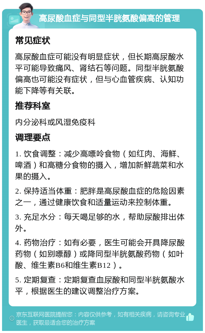 高尿酸血症与同型半胱氨酸偏高的管理 常见症状 高尿酸血症可能没有明显症状，但长期高尿酸水平可能导致痛风、肾结石等问题。同型半胱氨酸偏高也可能没有症状，但与心血管疾病、认知功能下降等有关联。 推荐科室 内分泌科或风湿免疫科 调理要点 1. 饮食调整：减少高嘌呤食物（如红肉、海鲜、啤酒）和高糖分食物的摄入，增加新鲜蔬菜和水果的摄入。 2. 保持适当体重：肥胖是高尿酸血症的危险因素之一，通过健康饮食和适量运动来控制体重。 3. 充足水分：每天喝足够的水，帮助尿酸排出体外。 4. 药物治疗：如有必要，医生可能会开具降尿酸药物（如别嘌醇）或降同型半胱氨酸药物（如叶酸、维生素B6和维生素B12）。 5. 定期复查：定期复查血尿酸和同型半胱氨酸水平，根据医生的建议调整治疗方案。