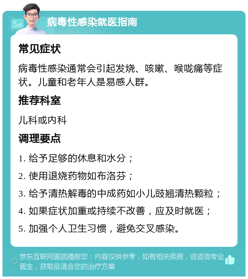 病毒性感染就医指南 常见症状 病毒性感染通常会引起发烧、咳嗽、喉咙痛等症状。儿童和老年人是易感人群。 推荐科室 儿科或内科 调理要点 1. 给予足够的休息和水分； 2. 使用退烧药物如布洛芬； 3. 给予清热解毒的中成药如小儿豉翘清热颗粒； 4. 如果症状加重或持续不改善，应及时就医； 5. 加强个人卫生习惯，避免交叉感染。