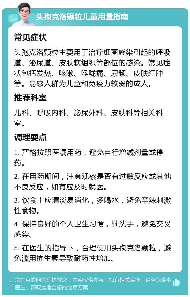 头孢克洛颗粒儿童用量指南 常见症状 头孢克洛颗粒主要用于治疗细菌感染引起的呼吸道、泌尿道、皮肤软组织等部位的感染。常见症状包括发热、咳嗽、喉咙痛、尿频、皮肤红肿等。易感人群为儿童和免疫力较弱的成人。 推荐科室 儿科、呼吸内科、泌尿外科、皮肤科等相关科室。 调理要点 1. 严格按照医嘱用药，避免自行增减剂量或停药。 2. 在用药期间，注意观察是否有过敏反应或其他不良反应，如有应及时就医。 3. 饮食上应清淡易消化，多喝水，避免辛辣刺激性食物。 4. 保持良好的个人卫生习惯，勤洗手，避免交叉感染。 5. 在医生的指导下，合理使用头孢克洛颗粒，避免滥用抗生素导致耐药性增加。