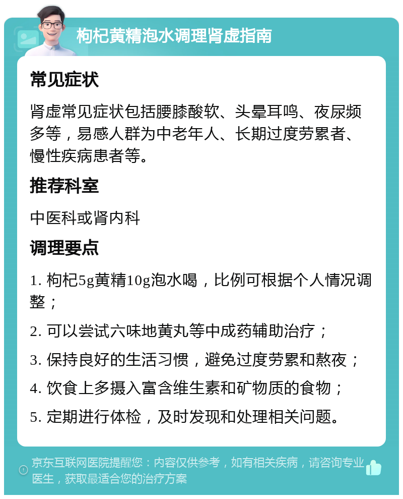 枸杞黄精泡水调理肾虚指南 常见症状 肾虚常见症状包括腰膝酸软、头晕耳鸣、夜尿频多等，易感人群为中老年人、长期过度劳累者、慢性疾病患者等。 推荐科室 中医科或肾内科 调理要点 1. 枸杞5g黄精10g泡水喝，比例可根据个人情况调整； 2. 可以尝试六味地黄丸等中成药辅助治疗； 3. 保持良好的生活习惯，避免过度劳累和熬夜； 4. 饮食上多摄入富含维生素和矿物质的食物； 5. 定期进行体检，及时发现和处理相关问题。