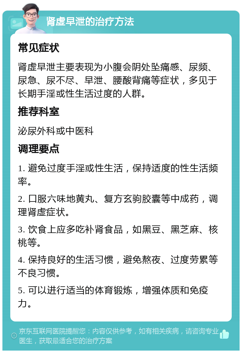 肾虚早泄的治疗方法 常见症状 肾虚早泄主要表现为小腹会阴处坠痛感、尿频、尿急、尿不尽、早泄、腰酸背痛等症状，多见于长期手淫或性生活过度的人群。 推荐科室 泌尿外科或中医科 调理要点 1. 避免过度手淫或性生活，保持适度的性生活频率。 2. 口服六味地黄丸、复方玄驹胶囊等中成药，调理肾虚症状。 3. 饮食上应多吃补肾食品，如黑豆、黑芝麻、核桃等。 4. 保持良好的生活习惯，避免熬夜、过度劳累等不良习惯。 5. 可以进行适当的体育锻炼，增强体质和免疫力。