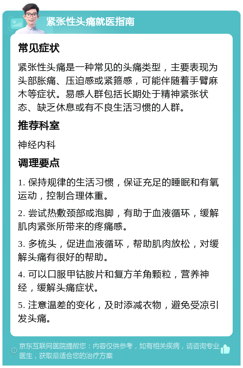 紧张性头痛就医指南 常见症状 紧张性头痛是一种常见的头痛类型，主要表现为头部胀痛、压迫感或紧箍感，可能伴随着手臂麻木等症状。易感人群包括长期处于精神紧张状态、缺乏休息或有不良生活习惯的人群。 推荐科室 神经内科 调理要点 1. 保持规律的生活习惯，保证充足的睡眠和有氧运动，控制合理体重。 2. 尝试热敷颈部或泡脚，有助于血液循环，缓解肌肉紧张所带来的疼痛感。 3. 多梳头，促进血液循环，帮助肌肉放松，对缓解头痛有很好的帮助。 4. 可以口服甲钴胺片和复方羊角颗粒，营养神经，缓解头痛症状。 5. 注意温差的变化，及时添减衣物，避免受凉引发头痛。