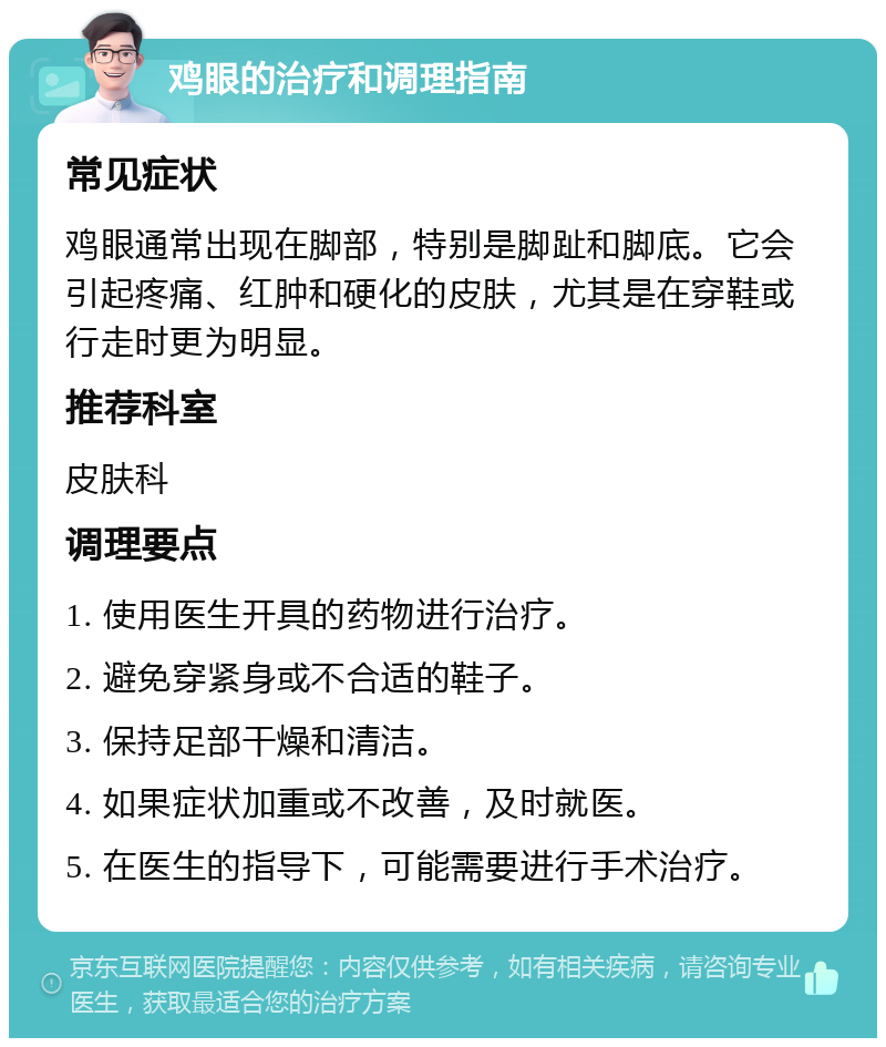 鸡眼的治疗和调理指南 常见症状 鸡眼通常出现在脚部，特别是脚趾和脚底。它会引起疼痛、红肿和硬化的皮肤，尤其是在穿鞋或行走时更为明显。 推荐科室 皮肤科 调理要点 1. 使用医生开具的药物进行治疗。 2. 避免穿紧身或不合适的鞋子。 3. 保持足部干燥和清洁。 4. 如果症状加重或不改善，及时就医。 5. 在医生的指导下，可能需要进行手术治疗。