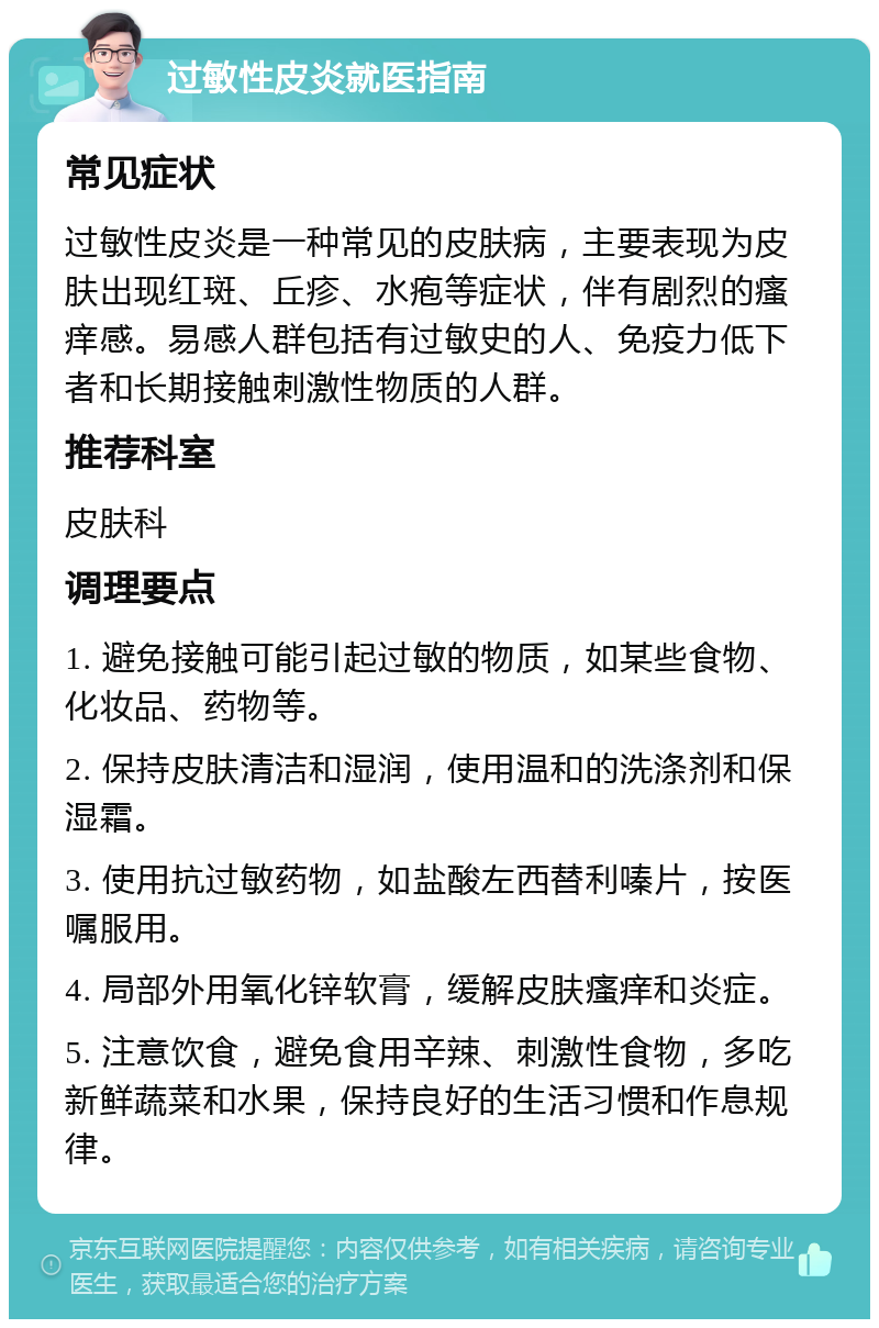 过敏性皮炎就医指南 常见症状 过敏性皮炎是一种常见的皮肤病，主要表现为皮肤出现红斑、丘疹、水疱等症状，伴有剧烈的瘙痒感。易感人群包括有过敏史的人、免疫力低下者和长期接触刺激性物质的人群。 推荐科室 皮肤科 调理要点 1. 避免接触可能引起过敏的物质，如某些食物、化妆品、药物等。 2. 保持皮肤清洁和湿润，使用温和的洗涤剂和保湿霜。 3. 使用抗过敏药物，如盐酸左西替利嗪片，按医嘱服用。 4. 局部外用氧化锌软膏，缓解皮肤瘙痒和炎症。 5. 注意饮食，避免食用辛辣、刺激性食物，多吃新鲜蔬菜和水果，保持良好的生活习惯和作息规律。