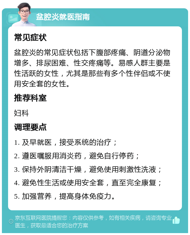 盆腔炎就医指南 常见症状 盆腔炎的常见症状包括下腹部疼痛、阴道分泌物增多、排尿困难、性交疼痛等。易感人群主要是性活跃的女性，尤其是那些有多个性伴侣或不使用安全套的女性。 推荐科室 妇科 调理要点 1. 及早就医，接受系统的治疗； 2. 遵医嘱服用消炎药，避免自行停药； 3. 保持外阴清洁干燥，避免使用刺激性洗液； 4. 避免性生活或使用安全套，直至完全康复； 5. 加强营养，提高身体免疫力。