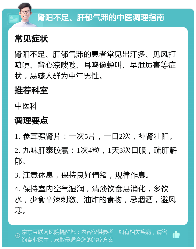 肾阳不足、肝郁气滞的中医调理指南 常见症状 肾阳不足、肝郁气滞的患者常见出汗多、见风打喷嚏、背心凉嗖嗖、耳鸣像蝉叫、早泄厉害等症状，易感人群为中年男性。 推荐科室 中医科 调理要点 1. 参茸强肾片：一次5片，一日2次，补肾壮阳。 2. 九味肝泰胶囊：1次4粒，1天3次口服，疏肝解郁。 3. 注意休息，保持良好情绪，规律作息。 4. 保持室内空气湿润，清淡饮食易消化，多饮水，少食辛辣刺激、油炸的食物，忌烟酒，避风寒。