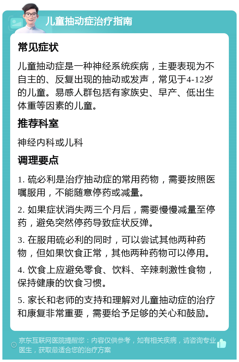 儿童抽动症治疗指南 常见症状 儿童抽动症是一种神经系统疾病，主要表现为不自主的、反复出现的抽动或发声，常见于4-12岁的儿童。易感人群包括有家族史、早产、低出生体重等因素的儿童。 推荐科室 神经内科或儿科 调理要点 1. 硫必利是治疗抽动症的常用药物，需要按照医嘱服用，不能随意停药或减量。 2. 如果症状消失两三个月后，需要慢慢减量至停药，避免突然停药导致症状反弹。 3. 在服用硫必利的同时，可以尝试其他两种药物，但如果饮食正常，其他两种药物可以停用。 4. 饮食上应避免零食、饮料、辛辣刺激性食物，保持健康的饮食习惯。 5. 家长和老师的支持和理解对儿童抽动症的治疗和康复非常重要，需要给予足够的关心和鼓励。