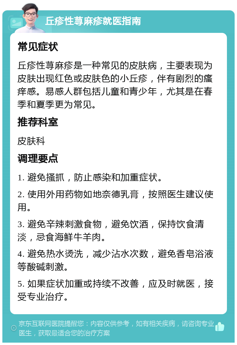 丘疹性荨麻疹就医指南 常见症状 丘疹性荨麻疹是一种常见的皮肤病，主要表现为皮肤出现红色或皮肤色的小丘疹，伴有剧烈的瘙痒感。易感人群包括儿童和青少年，尤其是在春季和夏季更为常见。 推荐科室 皮肤科 调理要点 1. 避免搔抓，防止感染和加重症状。 2. 使用外用药物如地奈德乳膏，按照医生建议使用。 3. 避免辛辣刺激食物，避免饮酒，保持饮食清淡，忌食海鲜牛羊肉。 4. 避免热水烫洗，减少沾水次数，避免香皂浴液等酸碱刺激。 5. 如果症状加重或持续不改善，应及时就医，接受专业治疗。